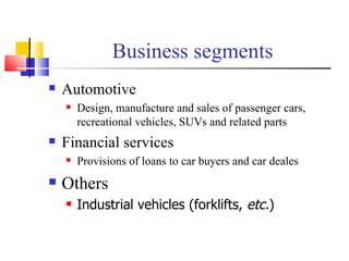 Business segments Automotive Design, manufacture and sales of passenger cars, recreational vehicles, SUVs and related parts Financial services Provisions of loans to car buyers and car deales Others Industrial vehicles (forklifts,  etc. ) 