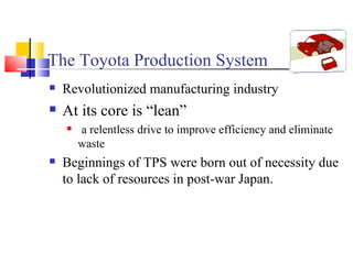 The Toyota Production System Revolutionized manufacturing industry At its core is “lean” a relentless drive to improve efficiency and eliminate waste Beginnings of TPS were born out of necessity due to lack of resources in post-war Japan. 
