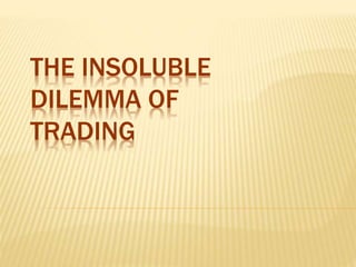 THE INSOLUBLE
DILEMMA OF
TRADING
 