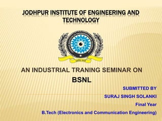 JODHPUR INSTITUTE OF ENGINEERING AND
TECHNOLOGY
AN INDUSTRIAL TRANING SEMINAR ON
BSNL
SUBMITTED BY
SURAJ SINGH SOLANKI
Final Year
B.Tech (Electronics and Communication Engineering)
 