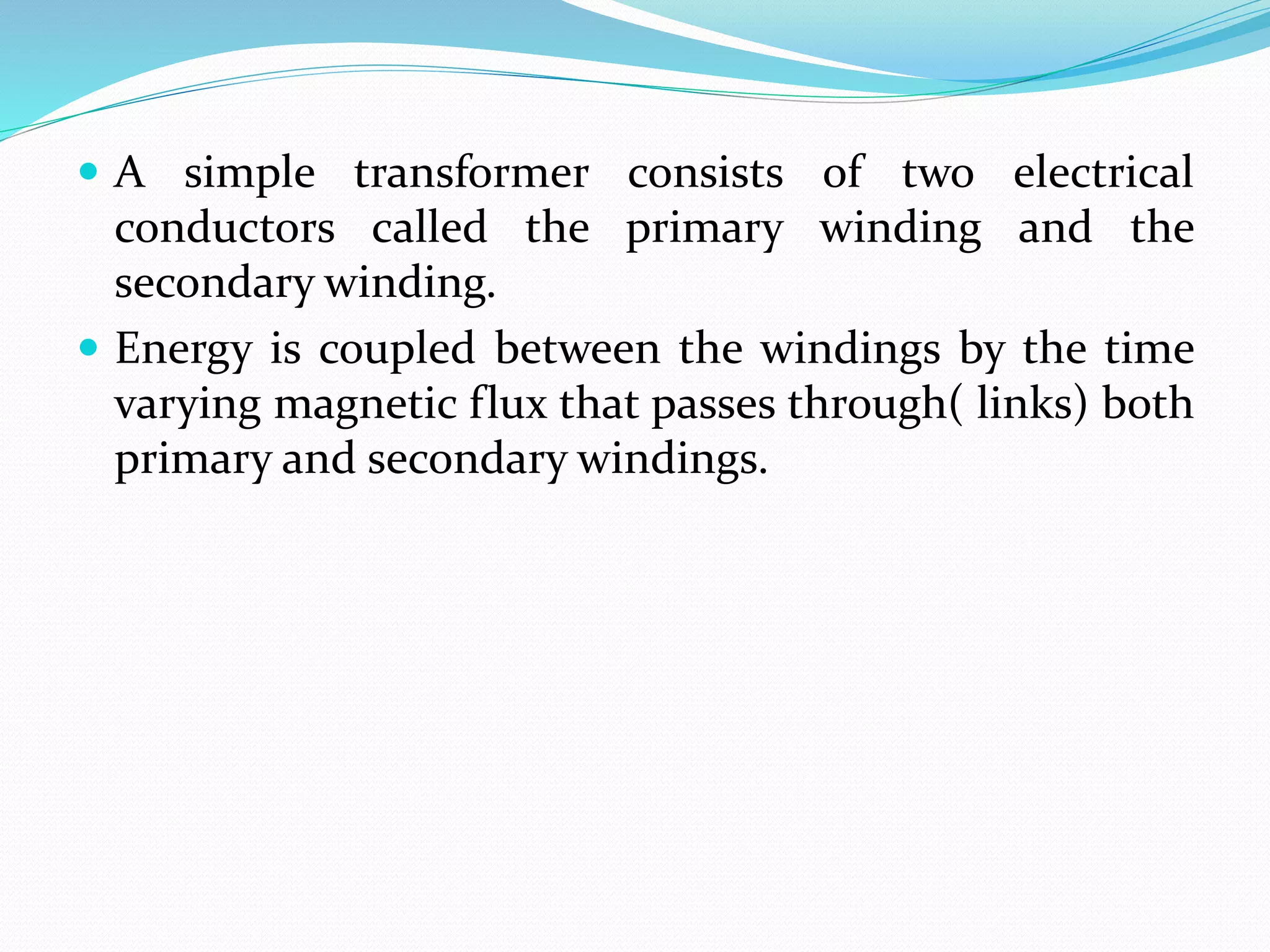  A simple transformer consists of two electrical
conductors called the primary winding and the
secondary winding.
 Energy is coupled between the windings by the time
varying magnetic flux that passes through( links) both
primary and secondary windings.
 