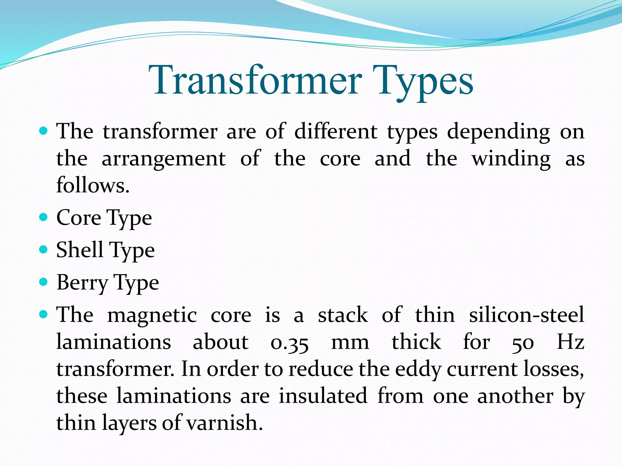 Transformer Types
 The transformer are of different types depending on
the arrangement of the core and the winding as
follows.
 Core Type
 Shell Type
 Berry Type
 The magnetic core is a stack of thin silicon-steel
laminations about 0.35 mm thick for 50 Hz
transformer. In order to reduce the eddy current losses,
these laminations are insulated from one another by
thin layers of varnish.
 