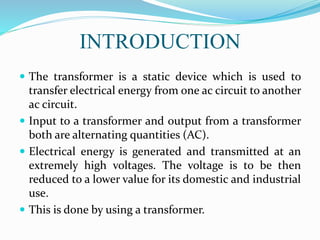 INTRODUCTION
 The transformer is a static device which is used to
transfer electrical energy from one ac circuit to another
ac circuit.
 Input to a transformer and output from a transformer
both are alternating quantities (AC).
 Electrical energy is generated and transmitted at an
extremely high voltages. The voltage is to be then
reduced to a lower value for its domestic and industrial
use.
 This is done by using a transformer.
 