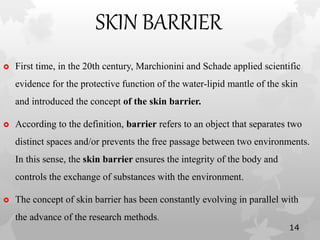 SKIN BARRIER
 First time, in the 20th century, Marchionini and Schade applied scientific
evidence for the protective function of the water-lipid mantle of the skin
and introduced the concept of the skin barrier.
 According to the definition, barrier refers to an object that separates two
distinct spaces and/or prevents the free passage between two environments.
In this sense, the skin barrier ensures the integrity of the body and
controls the exchange of substances with the environment.
 The concept of skin barrier has been constantly evolving in parallel with
the advance of the research methods.
14
 