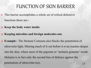 FUNCTION OF SKIN BARRIER
 This barrier accomplishes a whole set of critical defensive
functions those are:-
 Keep the body water inside.
 Keeping microbes and foreign molecules out.
 Example:- The Stratum Corneum also blocks the penetration of
ultraviolet light, filtering much of it out before it even reaches deeper
into the skin, where most of the pigment or ‘melanin granules’ reside.
Melanin is in fact only the second line of defence against the
penetration of ultraviolet rays. 17
 
