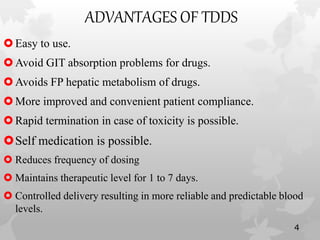 ADVANTAGES OF TDDS
Easy to use.
Avoid GIT absorption problems for drugs.
Avoids FP hepatic metabolism of drugs.
More improved and convenient patient compliance.
Rapid termination in case of toxicity is possible.
Self medication is possible.
 Reduces frequency of dosing
 Maintains therapeutic level for 1 to 7 days.
 Controlled delivery resulting in more reliable and predictable blood
levels.
4
 