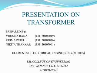 PRESENTATION ON
TRANSFORMER
PREPARED BY:
VRUNDA RANA (131130107049)
KRIMA PATEL (131130107036)
NIKITA THAKKAR (131130107061)
ELEMENTS OF ELECTRICAL ENGINEERING (2110005)
SAL COLLEGE OF ENGINEERING
OPP. SCIENCE CITY, BHADAJ
AHMEDABAD
 