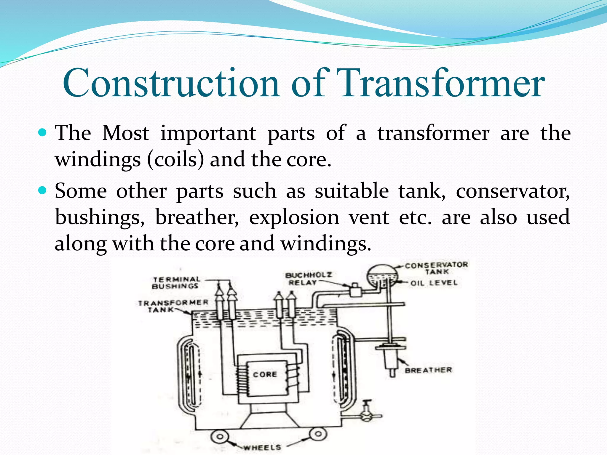 Construction of Transformer
 The Most important parts of a transformer are the
windings (coils) and the core.
 Some other parts such as suitable tank, conservator,
bushings, breather, explosion vent etc. are also used
along with the core and windings.
 