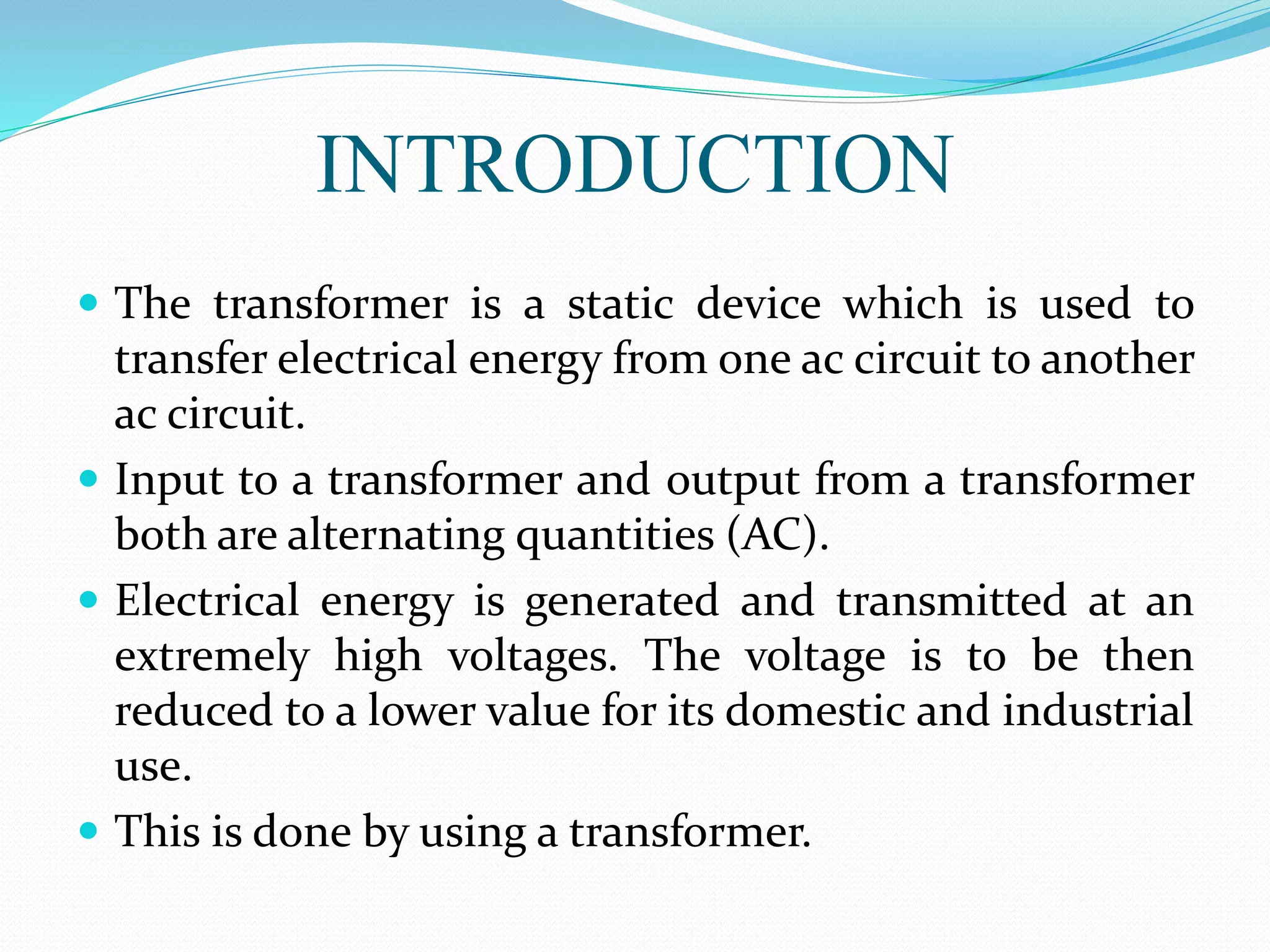 INTRODUCTION
 The transformer is a static device which is used to
transfer electrical energy from one ac circuit to another
ac circuit.
 Input to a transformer and output from a transformer
both are alternating quantities (AC).
 Electrical energy is generated and transmitted at an
extremely high voltages. The voltage is to be then
reduced to a lower value for its domestic and industrial
use.
 This is done by using a transformer.
 