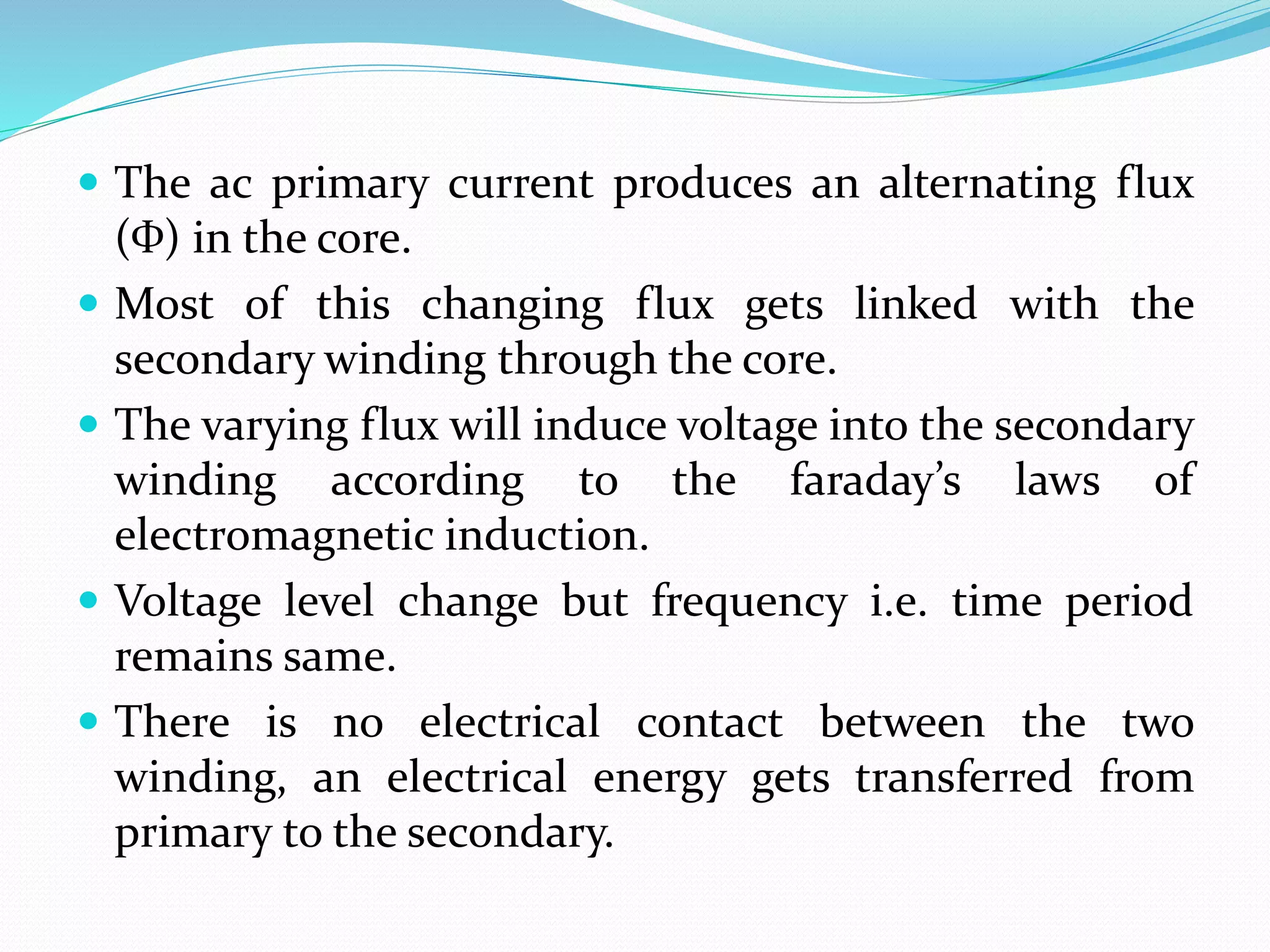  The ac primary current produces an alternating flux
(Ф) in the core.
 Most of this changing flux gets linked with the
secondary winding through the core.
 The varying flux will induce voltage into the secondary
winding according to the faraday’s laws of
electromagnetic induction.
 Voltage level change but frequency i.e. time period
remains same.
 There is no electrical contact between the two
winding, an electrical energy gets transferred from
primary to the secondary.
 