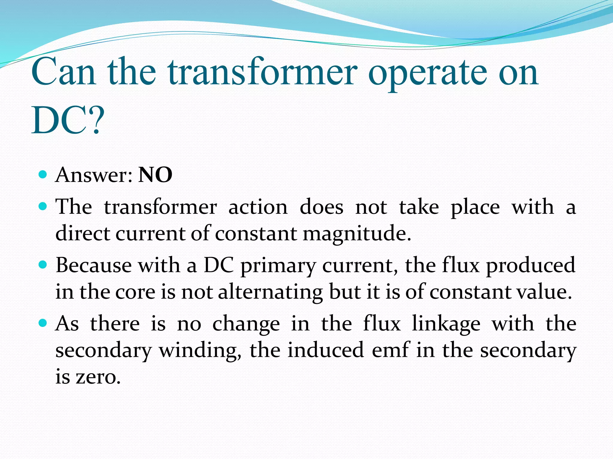 Can the transformer operate on
DC?
 Answer: NO
 The transformer action does not take place with a
direct current of constant magnitude.
 Because with a DC primary current, the flux produced
in the core is not alternating but it is of constant value.
 As there is no change in the flux linkage with the
secondary winding, the induced emf in the secondary
is zero.
 