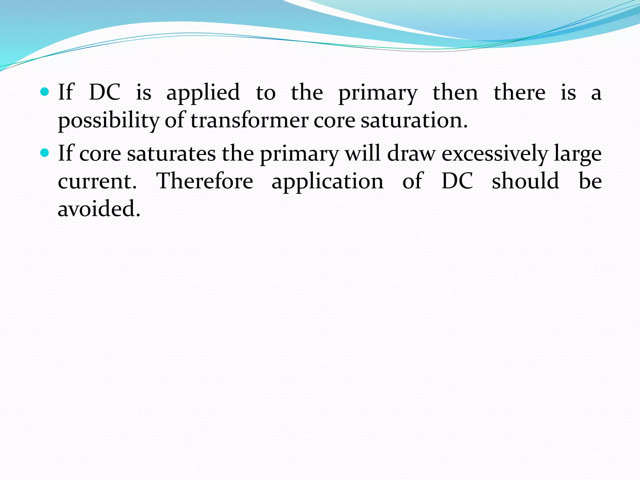  If DC is applied to the primary then there is a
possibility of transformer core saturation.
 If core saturates the primary will draw excessively large
current. Therefore application of DC should be
avoided.
 