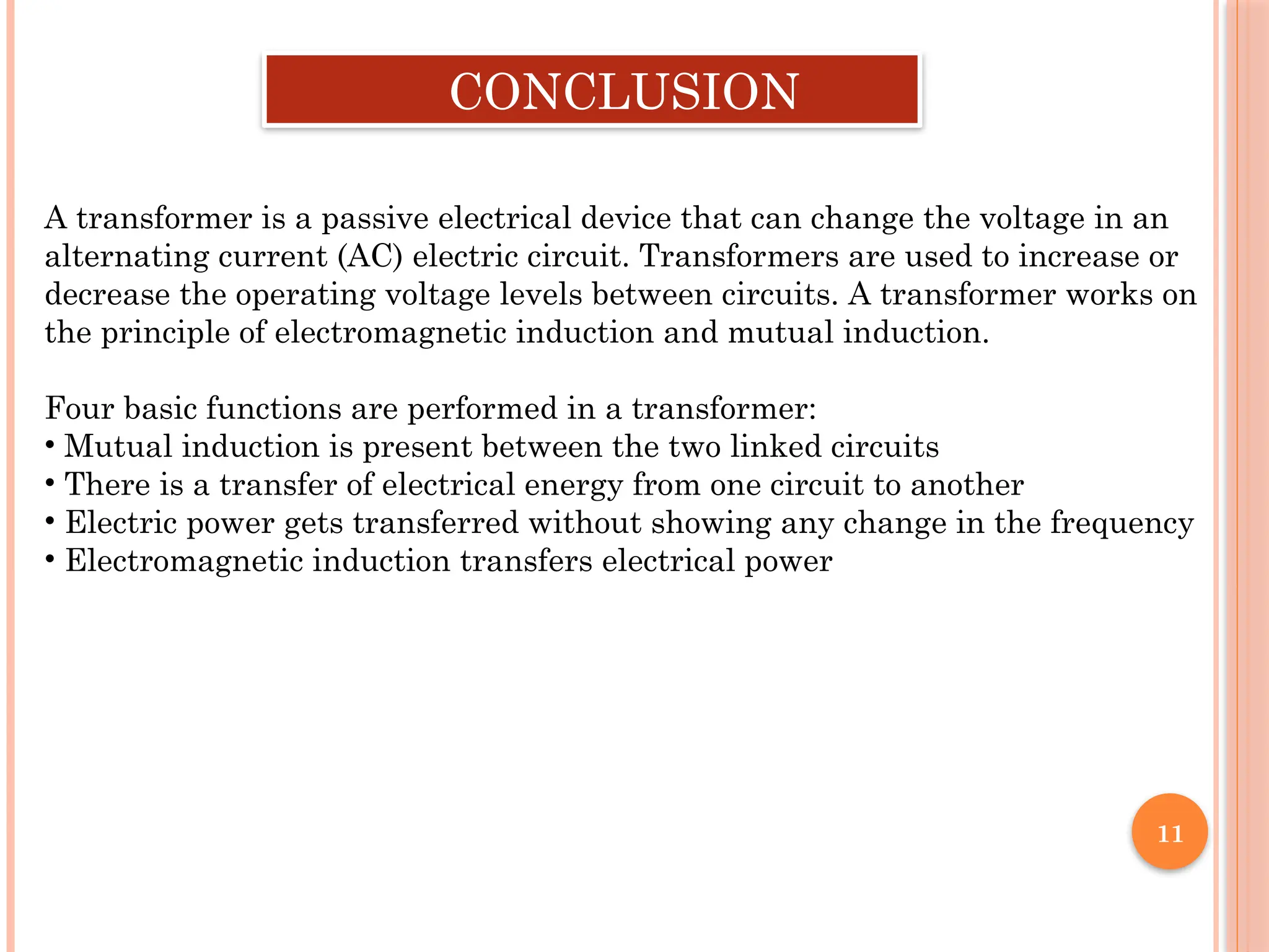11
CONCLUSION
A transformer is a passive electrical device that can change the voltage in an
alternating current (AC) electric circuit. Transformers are used to increase or
decrease the operating voltage levels between circuits. A transformer works on
the principle of electromagnetic induction and mutual induction.
Four basic functions are performed in a transformer:
• Mutual induction is present between the two linked circuits
• There is a transfer of electrical energy from one circuit to another
• Electric power gets transferred without showing any change in the frequency
• Electromagnetic induction transfers electrical power
 