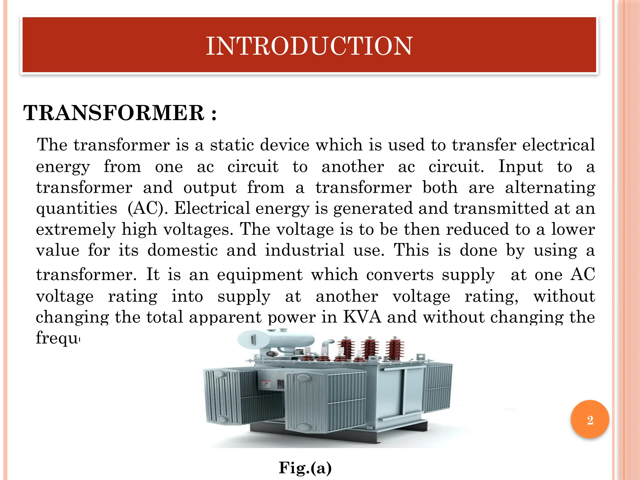 INTRODUCTION
TRANSFORMER :
The transformer is a static device which is used to transfer electrical
energy from one ac circuit to another ac circuit. Input to a
transformer and output from a transformer both are alternating
quantities (AC). Electrical energy is generated and transmitted at an
extremely high voltages. The voltage is to be then reduced to a lower
value for its domestic and industrial use. This is done by using a
transformer. It is an equipment which converts supply at one AC
voltage rating into supply at another voltage rating, without
changing the total apparent power in KVA and without changing the
frequency of the system.
Fig.(a)
2
 