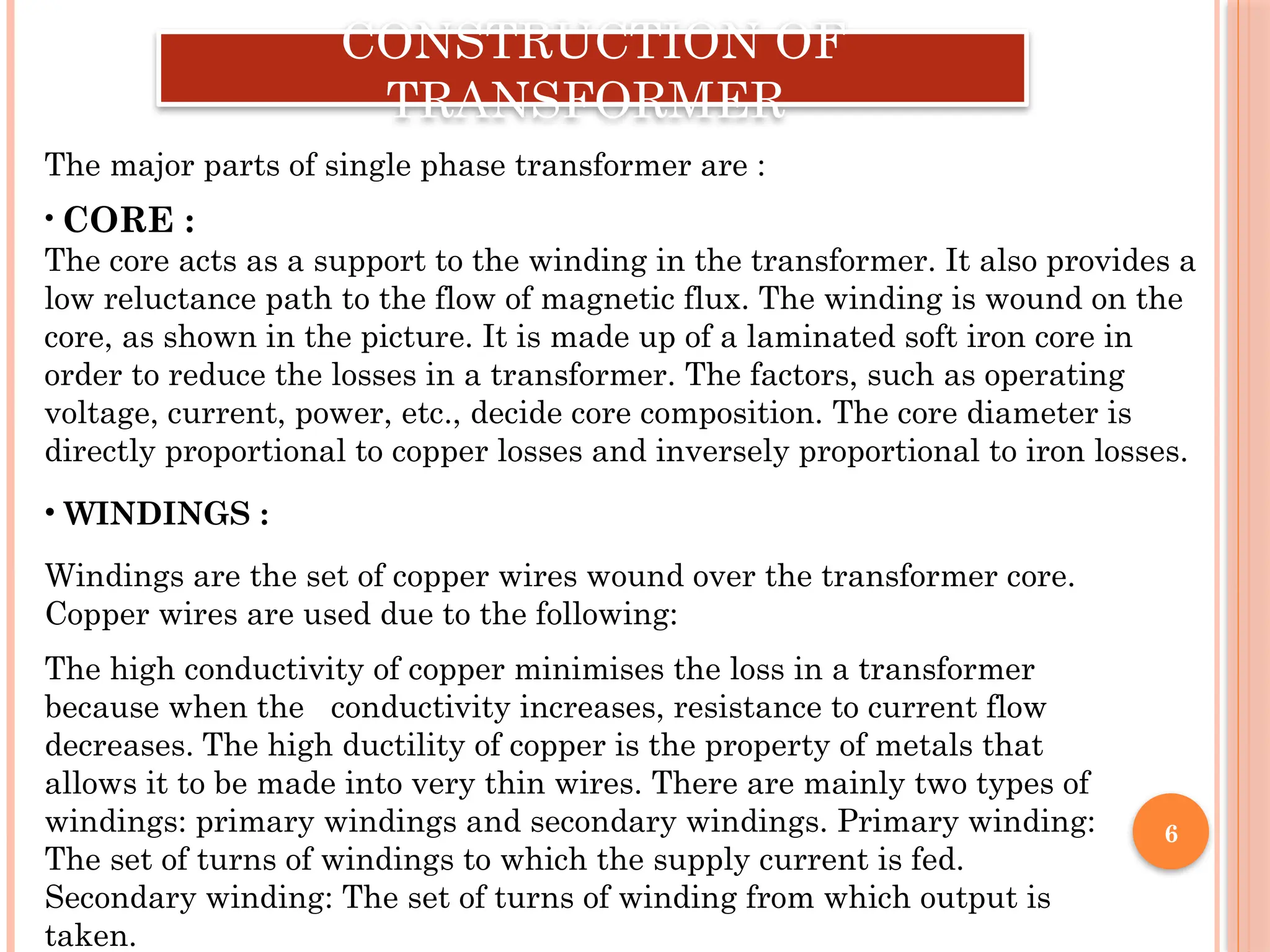 6
CONSTRUCTION OF
TRANSFORMER
• CORE :
The core acts as a support to the winding in the transformer. It also provides a
low reluctance path to the flow of magnetic flux. The winding is wound on the
core, as shown in the picture. It is made up of a laminated soft iron core in
order to reduce the losses in a transformer. The factors, such as operating
voltage, current, power, etc., decide core composition. The core diameter is
directly proportional to copper losses and inversely proportional to iron losses.
The major parts of single phase transformer are :
• WINDINGS :
Windings are the set of copper wires wound over the transformer core.
Copper wires are used due to the following:
The high conductivity of copper minimises the loss in a transformer
because when the conductivity increases, resistance to current flow
decreases. The high ductility of copper is the property of metals that
allows it to be made into very thin wires. There are mainly two types of
windings: primary windings and secondary windings. Primary winding:
The set of turns of windings to which the supply current is fed.
Secondary winding: The set of turns of winding from which output is
taken.
 