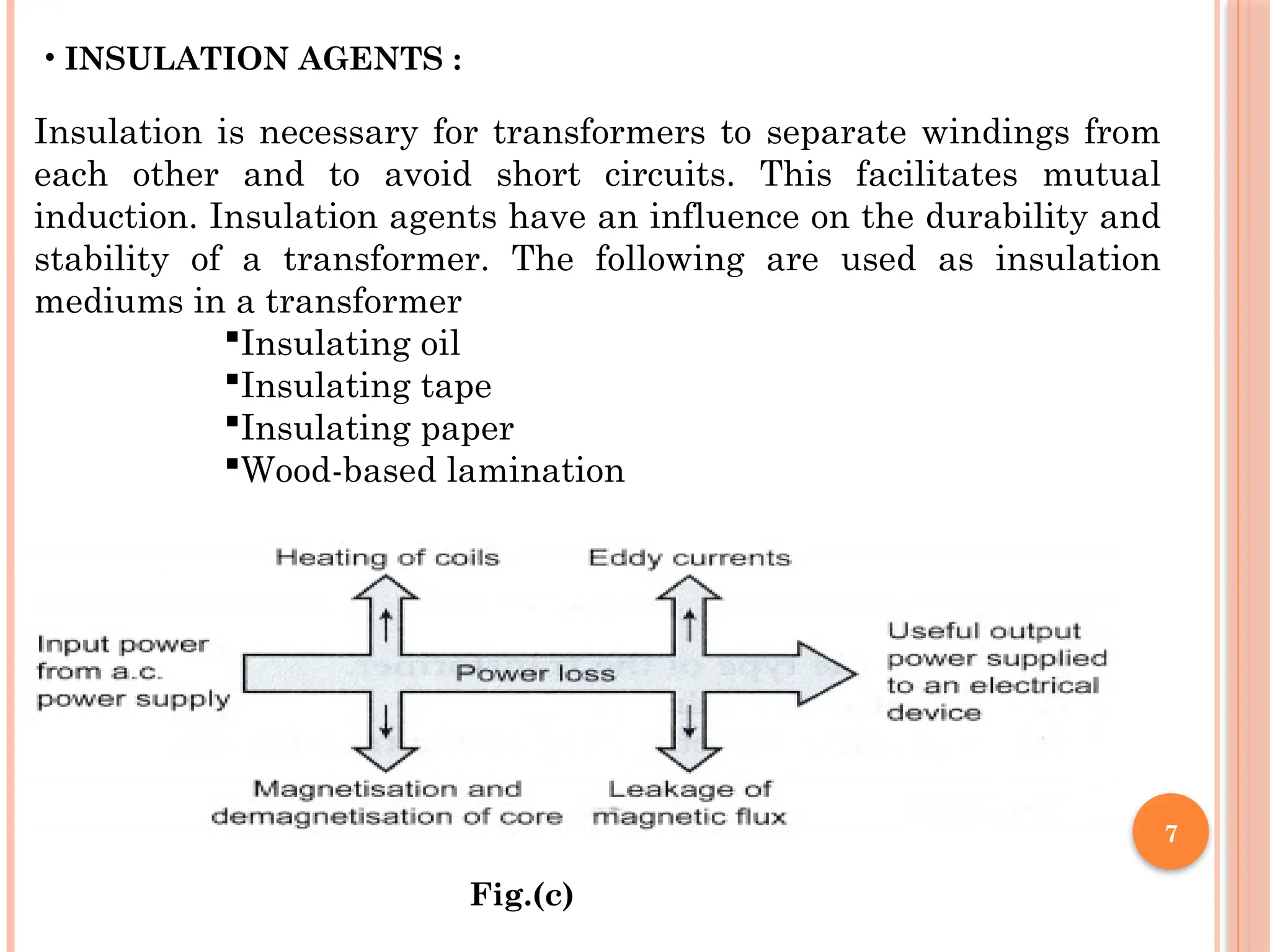 7
• INSULATION AGENTS :
Insulation is necessary for transformers to separate windings from
each other and to avoid short circuits. This facilitates mutual
induction. Insulation agents have an influence on the durability and
stability of a transformer. The following are used as insulation
mediums in a transformer
Insulating oil
Insulating tape
Insulating paper
Wood-based lamination
Fig.(c)
 