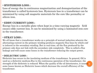 9
• HYSTERESIS LOSS :
Loss of energy due to continuous magnetization and demagnetization of the
transformer is called hysteresis loss. Hysteresis loss in a transformer can be
minimized by using soft magnetic materials for the core like permalloy or
silicon iron.
• EDDY CURRENT LOSS :
Energy loss in a metallic plate when kept in a time-varying magnetic field
causes eddy current loss. It can be minimized by using a laminated iron core
in the transformer.
• STRAY LOSS :
We all know that a transformer works on a principle of mutual induction wherein the
alternating current in the primary winding produces magnetic flux lines by which emf
is induced in the secondary winding. But in real-time, all the flux produced by the
primary side does not link with the secondary side completely. This is called a flux
leakage and will cause some losses in the transformer reducing the output power.
• DIELECTRIC LOSS :
Dielectric loss occurs in the insulating medium of the transformer. In general, Oil is
used as a dielectric medium.Due to the continuous operation of the transformer, the
strength of the dielectric is reduced. When the quality of the oil deteriorates, it causes
some losses known as Dielectric losses which decrease the overall efficiency of the
transformer.
 