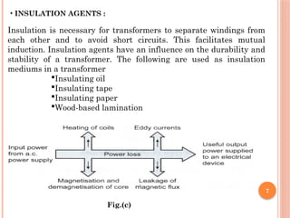 7
• INSULATION AGENTS :
Insulation is necessary for transformers to separate windings from
each other and to avoid short circuits. This facilitates mutual
induction. Insulation agents have an influence on the durability and
stability of a transformer. The following are used as insulation
mediums in a transformer
Insulating oil
Insulating tape
Insulating paper
Wood-based lamination
Fig.(c)
 