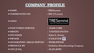 ♦NAME : TRESemmé
♦COMMENCED ON : 1947 (73 years)
♦LOGO :
♦INDUSTRIES SERVED : HAIR CARE
♦ORIGIN : UNITED STATES
♦FOUNDER :...