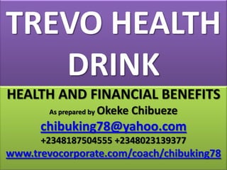 TREVO HEALTH
DRINK
HEALTH AND FINANCIAL BENEFITS
As prepared by

Okeke Chibueze

chibuking78@yahoo.com
+2348187504555 +2348023139377

www.trevocorporate.com/coach/chibuking78

 