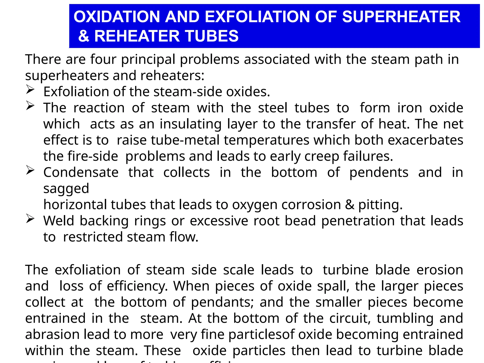 There are four principal problems associated with the steam path in
superheaters and reheaters:
 Exfoliation of the steam-side oxides.
 The reaction of steam with the steel tubes to form iron oxide
which acts as an insulating layer to the transfer of heat. The net
effect is to raise tube-metal temperatures which both exacerbates
the fire-side problems and leads to early creep failures.
 Condensate that collects in the bottom of pendents and in
sagged
horizontal tubes that leads to oxygen corrosion & pitting.
 Weld backing rings or excessive root bead penetration that leads
to restricted steam flow.
The exfoliation of steam side scale leads to turbine blade erosion
and loss of efficiency. When pieces of oxide spall, the larger pieces
collect at the bottom of pendants; and the smaller pieces become
entrained in the steam. At the bottom of the circuit, tumbling and
abrasion lead to more very fine particlesof oxide becoming entrained
within the steam. These oxide particles then lead to turbine blade
OXIDATION AND EXFOLIATION OF SUPERHEATER
& REHEATER TUBES
 