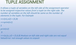 TUPLE ASSIGNMENT
It allows a tuple of variables on the left side of the assignment operator
to be assigned respective valu...