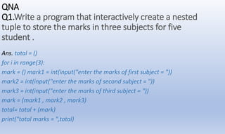 QNA
Q1.Write a program that interactively create a nested
tuple to store the marks in three subjects for five
student .
An...