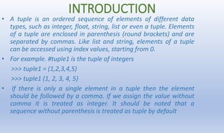 INTRODUCTION
• A tuple is an ordered sequence of elements of different data
types, such as integer, float, string, list or...