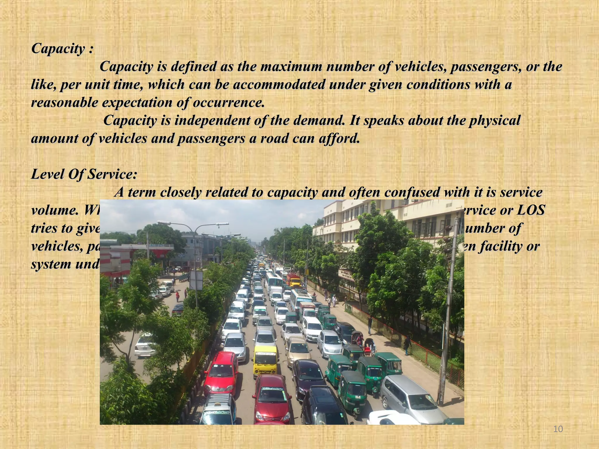 Capacity :
Capacity is defined as the maximum number of vehicles, passengers, or the
like, per unit time, which can be accommodated under given conditions with a
reasonable expectation of occurrence.
Capacity is independent of the demand. It speaks about the physical
amount of vehicles and passengers a road can afford.
Level Of Service:
A term closely related to capacity and often confused with it is service
volume. When capacity gives a quantitative measure of trac, level of service or LOS
tries to give a qualitative measure. A service volume is the maximum number of
vehicles, passengers, or the like, which can be accommodated by a given facility or
system under given conditions at a given level of service.

10

 