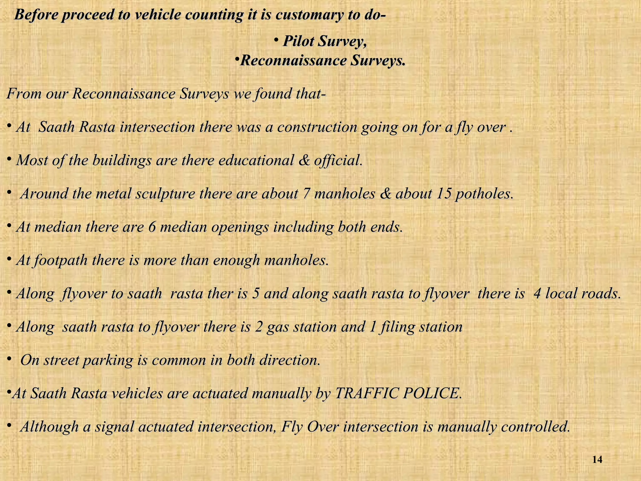 Before proceed to vehicle counting it is customary to do• Pilot Survey,
•Reconnaissance Surveys.
From our Reconnaissance Surveys we found that• At Saath Rasta intersection there was a construction going on for a fly over .
• Most of the buildings are there educational & official.
• Around the metal sculpture there are about 7 manholes & about 15 potholes.
• At median there are 6 median openings including both ends.
• At footpath there is more than enough manholes.
• Along flyover to saath rasta ther is 5 and along saath rasta to flyover there is 4 local roads.
• Along saath rasta to flyover there is 2 gas station and 1 filing station
• On street parking is common in both direction.
•At Saath Rasta vehicles are actuated manually by TRAFFIC POLICE.
• Although a signal actuated intersection, Fly Over intersection is manually controlled.
14

 