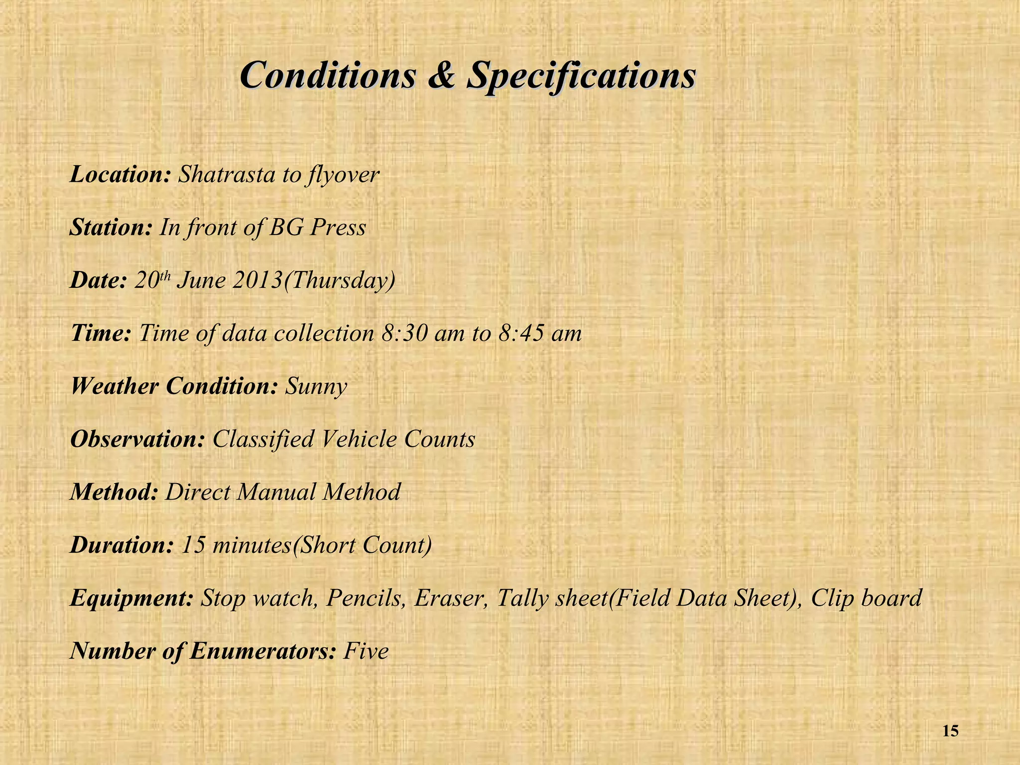 Conditions & Specifications
Location: Shatrasta to flyover
Station: In front of BG Press
Date: 20th June 2013(Thursday)
Time: Time of data collection 8:30 am to 8:45 am
Weather Condition: Sunny
Observation: Classified Vehicle Counts
Method: Direct Manual Method
Duration: 15 minutes(Short Count)
Equipment: Stop watch, Pencils, Eraser, Tally sheet(Field Data Sheet), Clip board
Number of Enumerators: Five
15

 
