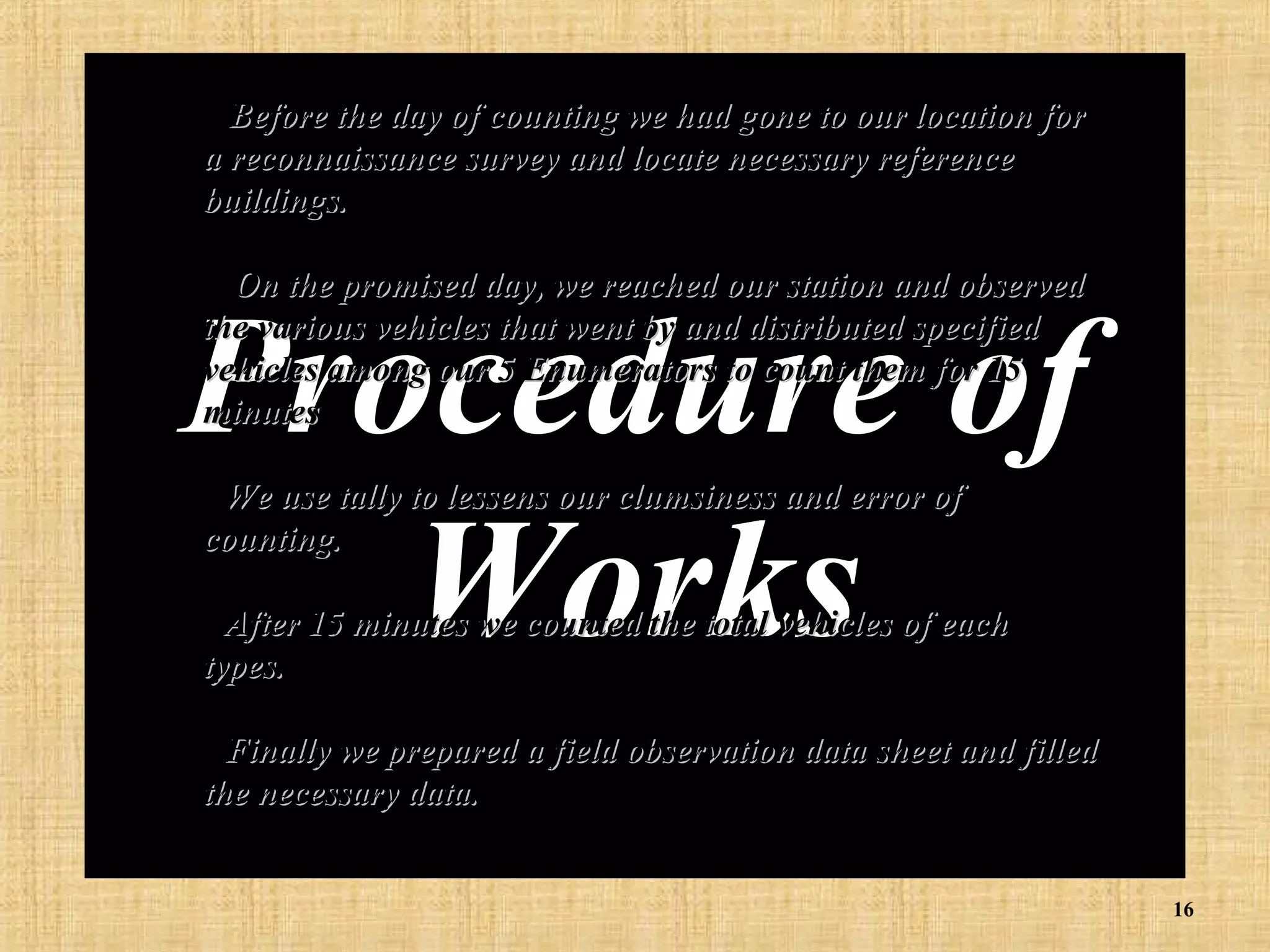• Before the day of counting we had gone to our location for

a reconnaissance survey and locate necessary reference
buildings.
• On the promised day, we reached our station and observed
the various vehicles that went by and distributed specified
vehicles among our 5 Enumerators to count them for 15
minutes

Procedure of
Works
• We use tally to lessens our clumsiness and error of
counting.

• After 15 minutes we counted the total vehicles of each
types.

• Finally we prepared a field observation data sheet and filled
the necessary data.
16

 