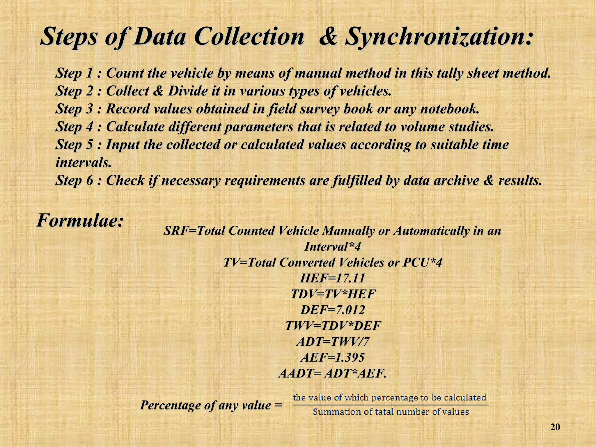 Steps of Data Collection & Synchronization:
Step 1 : Count the vehicle by means of manual method in this tally sheet method.
Step 2 : Collect & Divide it in various types of vehicles.
Step 3 : Record values obtained in field survey book or any notebook.
Step 4 : Calculate different parameters that is related to volume studies.
Step 5 : Input the collected or calculated values according to suitable time
intervals.
Step 6 : Check if necessary requirements are fulfilled by data archive & results.

Formulae:

SRF=Total Counted Vehicle Manually or Automatically in an
Interval*4
TV=Total Converted Vehicles or PCU*4
HEF=17.11
TDV=TV*HEF
DEF=7.012
TWV=TDV*DEF
ADT=TWV/7
AEF=1.395
AADT= ADT*AEF.
Percentage of any value =
20

 