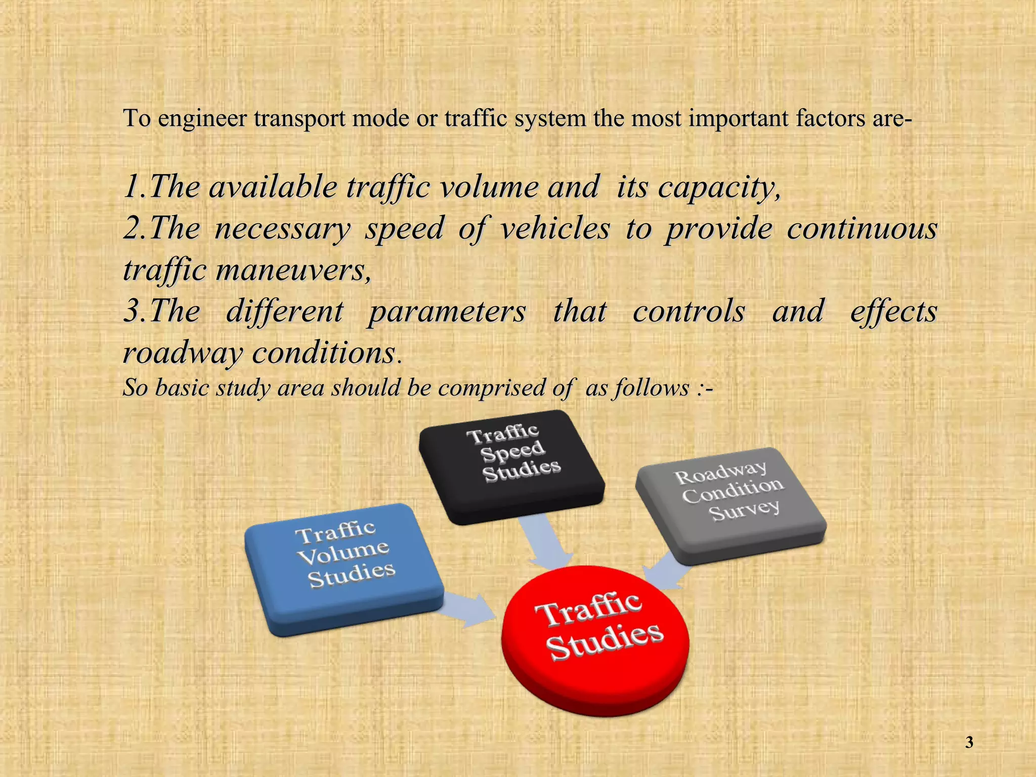 To engineer transport mode or traffic system the most important factors are-

1.The available traffic volume and its capacity,
2.The necessary speed of vehicles to provide continuous
traffic maneuvers,
3.The different parameters that controls and effects
roadway conditions.
So basic study area should be comprised of as follows :-

3

 