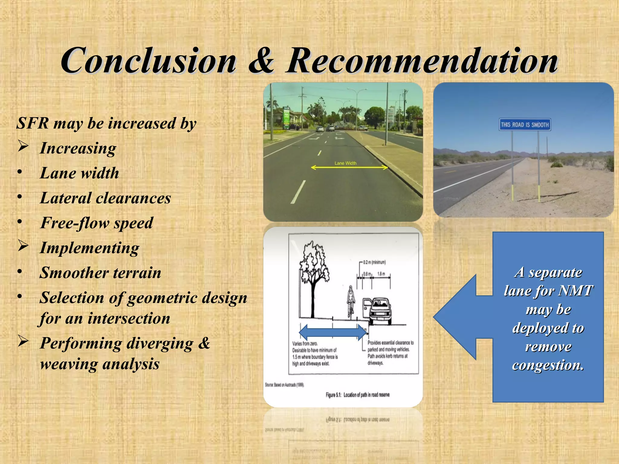 Conclusion & Recommendation
SFR may be increased by
 Increasing
• Lane width
• Lateral clearances
• Free-flow speed
 Implementing
• Smoother terrain
• Selection of geometric design
for an intersection
 Performing diverging &
weaving analysis

A separate
lane for NMT
may be
deployed to
remove
congestion.

 