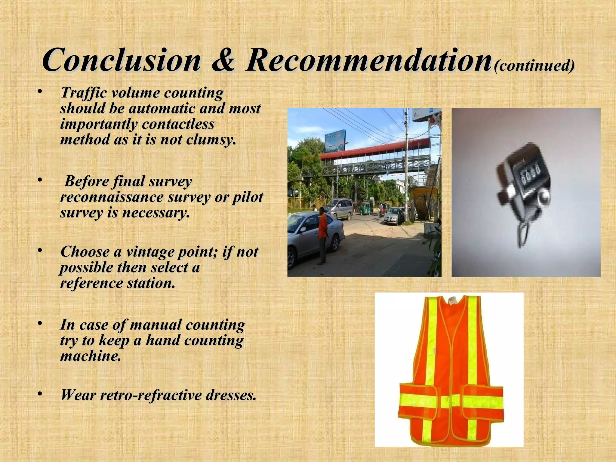 Conclusion & Recommendation(continued)
•

Traffic volume counting
should be automatic and most
importantly contactless
method as it is not clumsy.

•

Before final survey
reconnaissance survey or pilot
survey is necessary.

•

Choose a vintage point; if not
possible then select a
reference station.

•

In case of manual counting
try to keep a hand counting
machine.

•

Wear retro-refractive dresses.

 