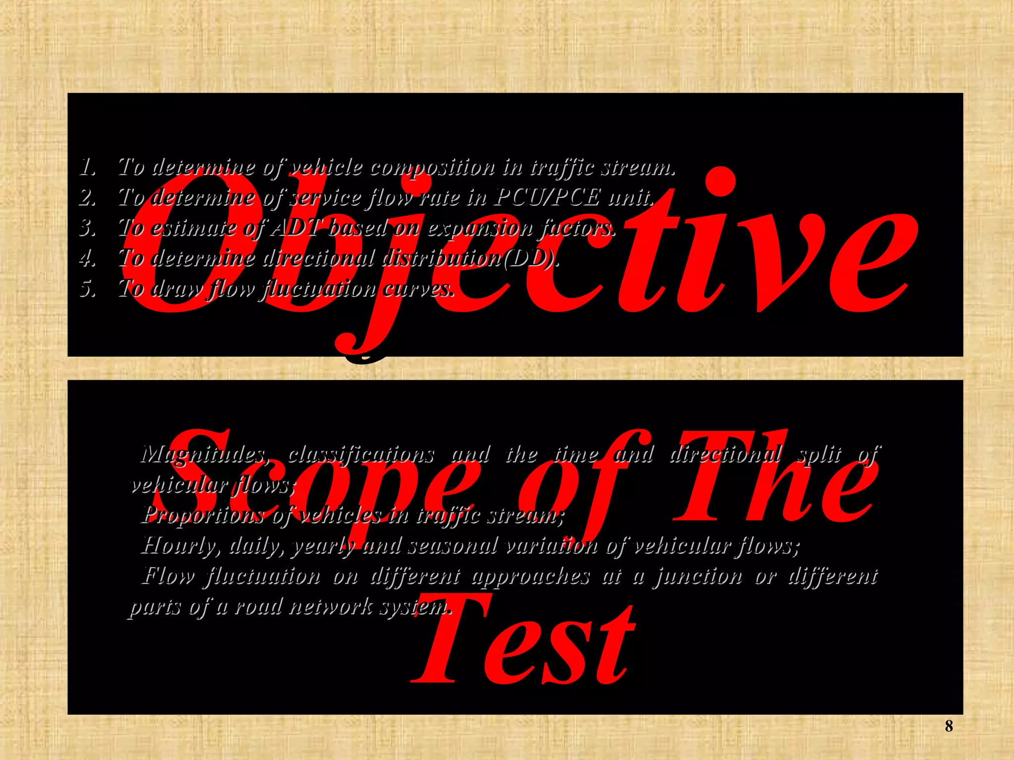 1.
2.
3.
4.
5.

Objective
To determine of vehicle composition in traffic stream.
To determine of service flow rate in PCU/PCE unit.
To estimate of ADT based on expansion factors.
To determine directional distribution(DD).
To draw flow fluctuation curves.

Scope of The
Test

Magnitudes, classifications and the time and directional split of
vehicular flows;
Proportions of vehicles in traffic stream;
Hourly, daily, yearly and seasonal variation of vehicular flows;
Flow fluctuation on different approaches at a junction or different
parts of a road network system.

8

 