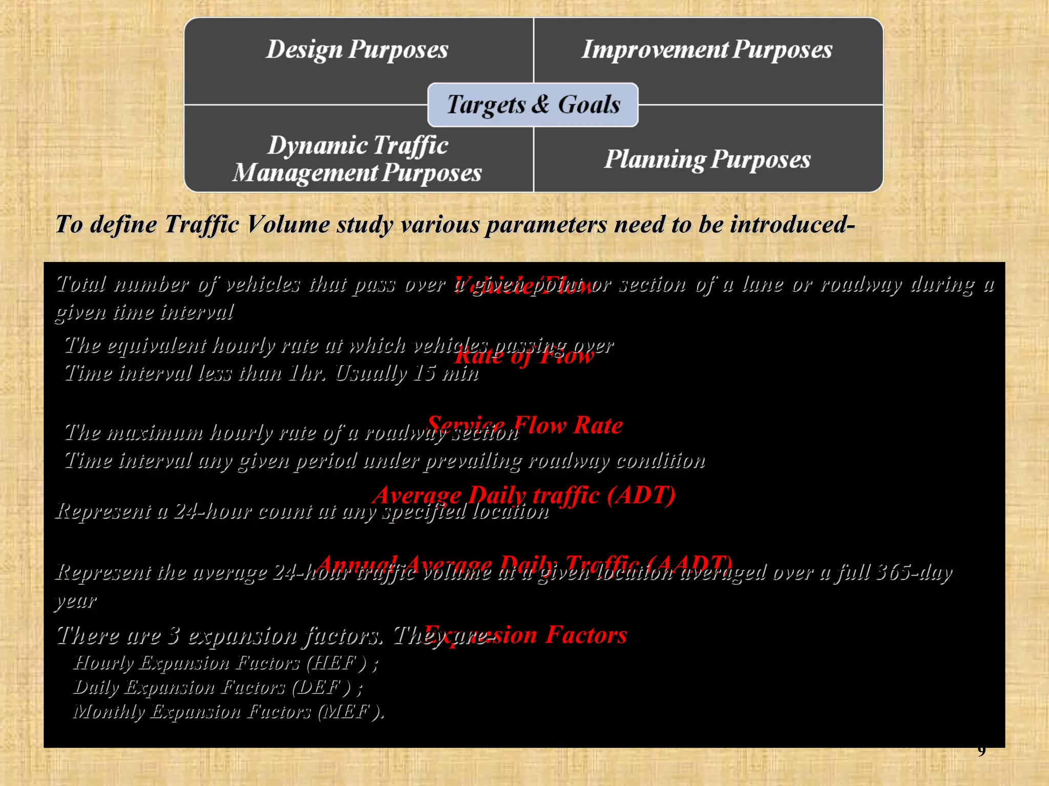 To define Traffic Volume study various parameters need to be introducedTotal number of vehicles that pass over a given point or section of a lane or roadway during a
Vehicle/Flow
given time interval
•The equivalent hourly rate at which vehicles passing over
Rate of Flow
•Time interval less than 1hr. Usually 15 min

Service Flow Rate
•The maximum hourly rate of a roadway section
•Time interval any given period under prevailing roadway condition
Average Daily traffic (ADT)

Represent a 24-hour count at any specified location

Annual Average Daily Traffic (AADT)
Represent the average 24-hour traffic volume at a given location averaged over a full 365-day
year
There are 3 expansion factors. They areExpansion Factors
Hourly Expansion Factors (HEF ) ;
Daily Expansion Factors (DEF ) ;
Monthly Expansion Factors (MEF ).
9

 