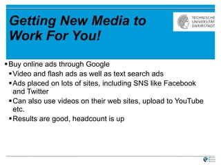 Getting New Media to Work For You! Buy online ads through Google Video and flash ads as well as text search ads Ads placed on lots of sites, including SNS like Facebook and Twitter Can also use videos on their web sites, upload to YouTube etc. Results are good, headcount is up 