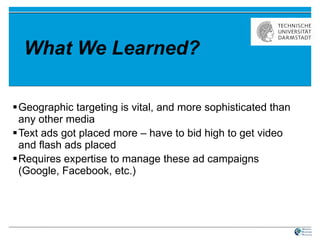 What We Learned? Geographic targeting is vital, and more sophisticated than any other media Text ads got placed more – have to bid high to get video and flash ads placed Requires expertise to manage these ad campaigns (Google, Facebook, etc.)  