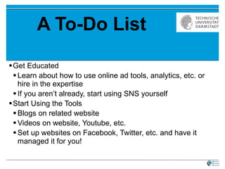 A To-Do List Get Educated Learn about how to use online ad tools, analytics, etc. or hire in the expertise If you aren’t already, start using SNS yourself Start Using the Tools Blogs on related website Videos on website, Youtube, etc. Set up websites on Facebook, Twitter, etc. and have it managed it for you! 