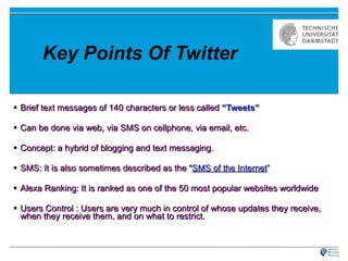 Key Points Of Twitter Brief text messages of 140 characters or less called  “Tweets” Can be done via web, via SMS on cellphone, via email, etc.  Concept: a hybrid of blogging and text messaging. SMS: It is also sometimes described as the  " SMS of the Internet ” Alexa Ranking: It is ranked as one of the 50 most popular websites worldwide  Users Control : Users are very much in control of whose updates they receive, when they receive them, and on what to restrict. 