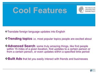 Cool Features Translate foreign language updates into English  Trending topics  i.e. most popular topics people are excited about  Advanced Search : some truly amazing things, like find people within 15 miles of a given location, find updates to a certain person or from a certain person, or even updates within a specified time period  Built Ads   that let you easily interact with friends and businesses   