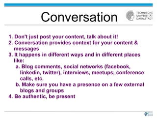 1. Don't just post your content, talk about it! 2. Conversation provides context for your content & messages 3. It happens in different ways and in different places like:  a. Blog comments, social networks (facebook, linkedin, twitter), interviews, meetups, conference calls, etc. b. Make sure you have a presence on a few external blogs and groups 4. Be authentic, be present Conversation 