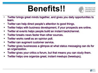Benefits!! Twitter brings great minds together, and gives you daily opportunities to learn. Twitter can help direct people’s attention to good things. Twitter helps with business development, if your prospects are online.  Twitter at events helps people build an instant backchannel. Twitter breaks news faster than other sources. Twitter works swell as an opinion poll. Twitter can augment customer service.  Twitter gives businesses a glimpse at what status messaging can do for an organization.  Twitter gives your critics a forum, but that means you can study them. Twitter helps one organize great, instant meetups (tweetups). 