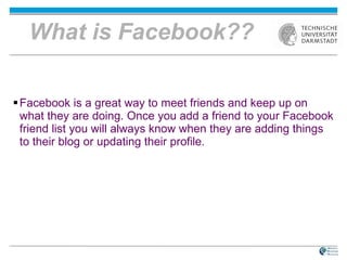 What is Facebook?? Facebook is a great way to meet friends and keep up on what they are doing. Once you add a friend to your Facebook friend list you will always know when they are adding things to their blog or updating their profile.  