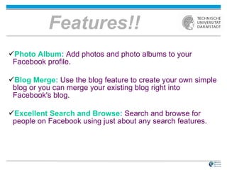 Features!! Photo Album :   Add photos and photo albums to your Facebook profile.   Blog Merge :   Use the blog feature to create your own simple blog or you can merge your existing blog right into Facebook's blog.  Excellent Search and Browse :   Search and browse for people on Facebook using just about any search features.  