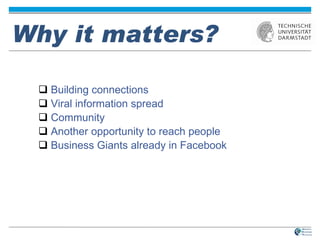 Why it matters? Building connections Viral information spread Community Another opportunity to reach people Business Giants already in Facebook 