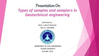 Presentation On
Types of samples and samplers in
Geotechnical engineering
Submitted by :
Name –Indranil Banerjee
Roll no –CEM18005
DEPARTMENT OF CIVIL ENGINEERING
TEZPUR UNIVERSITY
AUTUMN, 2018
 
