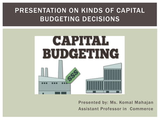 Presented by: Ms. Komal Mahajan
Assistant Professor in Commerce
PRESENTATION ON KINDS OF CAPITAL
BUDGETING DECISIONS
 